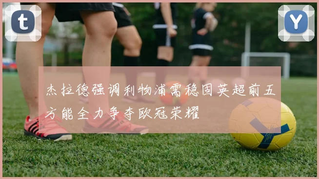 杰拉德强调利物浦需稳固英超前五方能全力争夺欧冠荣耀