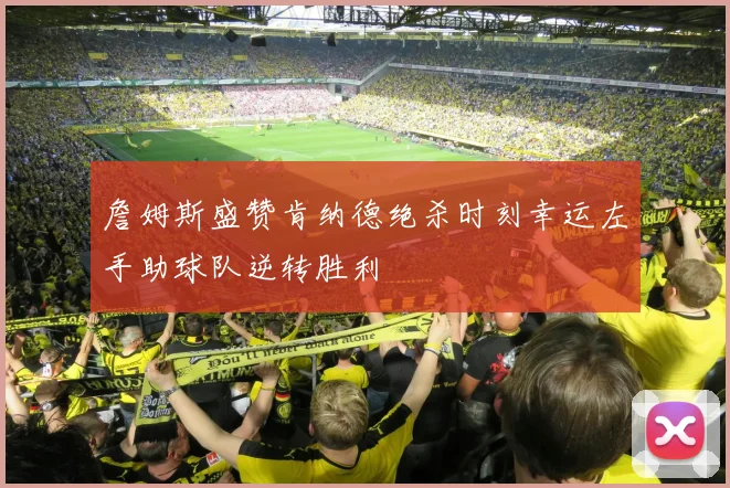 詹姆斯盛赞肯纳德绝杀时刻幸运左手助球队逆转胜利