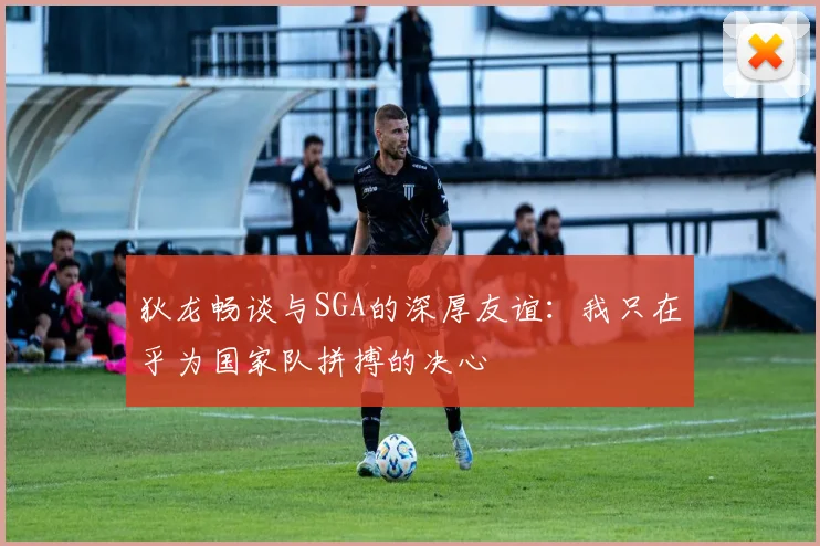 狄龙畅谈与SGA的深厚友谊：我只在乎为国家队拼搏的决心