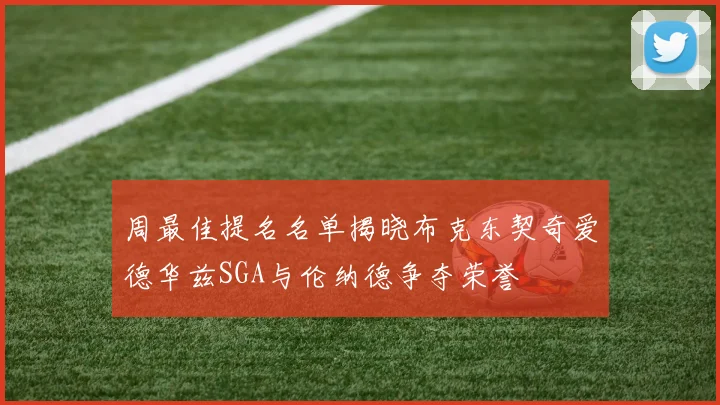 周最佳提名名单揭晓布克东契奇爱德华兹SGA与伦纳德争夺荣誉