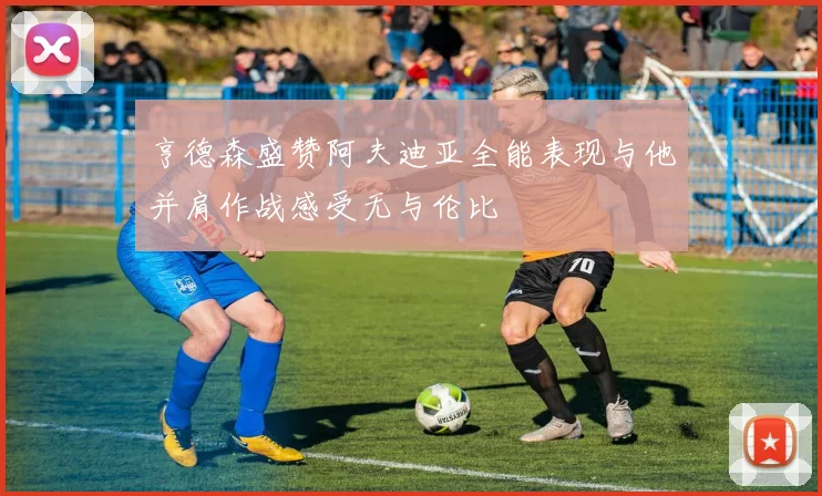 亨德森盛赞阿夫迪亚全能表现与他并肩作战感受无与伦比