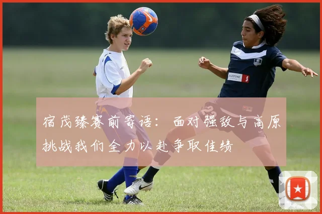 宿茂臻赛前寄语：面对强敌与高原挑战我们全力以赴争取佳绩