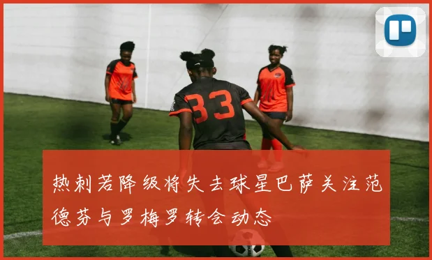 热刺若降级将失去球星巴萨关注范德芬与罗梅罗转会动态