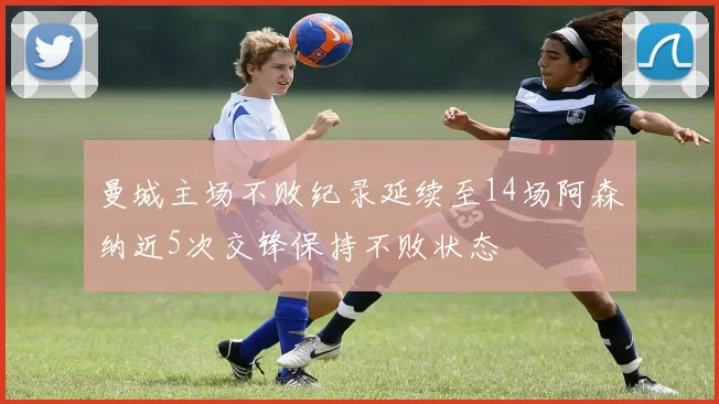 曼城主场不败纪录延续至14场阿森纳近5次交锋保持不败状态