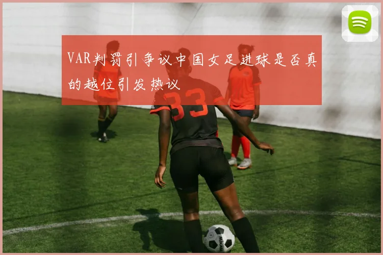 VAR判罚引争议中国女足进球是否真的越位引发热议