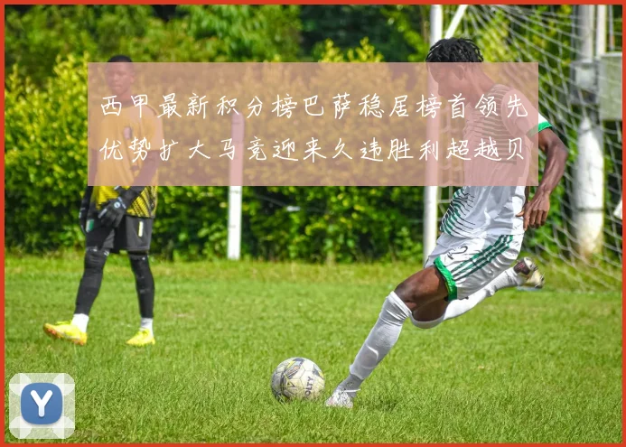 西甲最新积分榜巴萨稳居榜首领先优势扩大马竞迎来久违胜利超越贝蒂斯十分