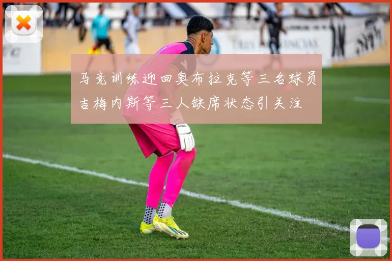 马竞训练迎回奥布拉克等三名球员吉梅内斯等三人缺席状态引关注