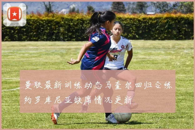 曼联最新训练动态马奎尔回归合练约罗库尼亚缺席情况更新