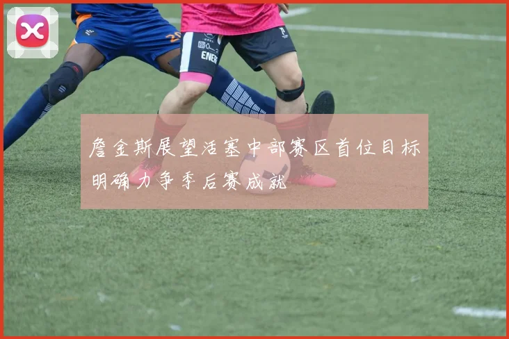 詹金斯展望活塞中部赛区首位目标明确力争季后赛成就
