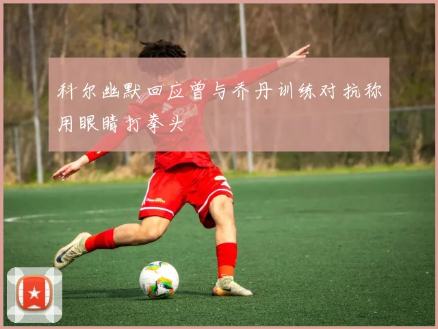 科尔幽默回应曾与乔丹训练对抗称用眼睛打拳头