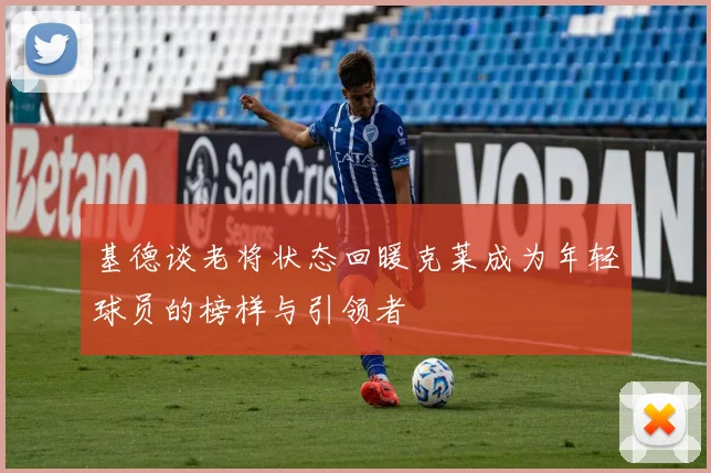 基德谈老将状态回暖克莱成为年轻球员的榜样与引领者