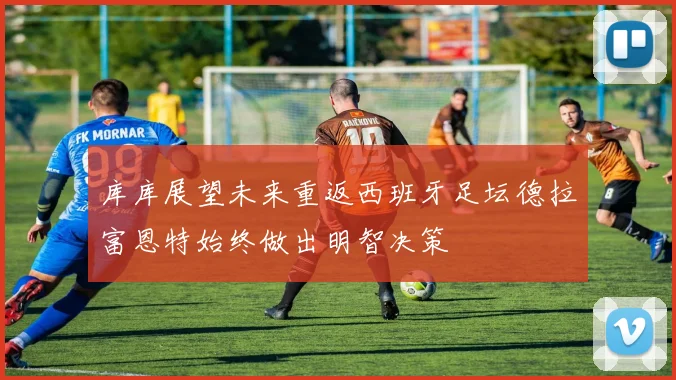 库库展望未来重返西班牙足坛德拉富恩特始终做出明智决策