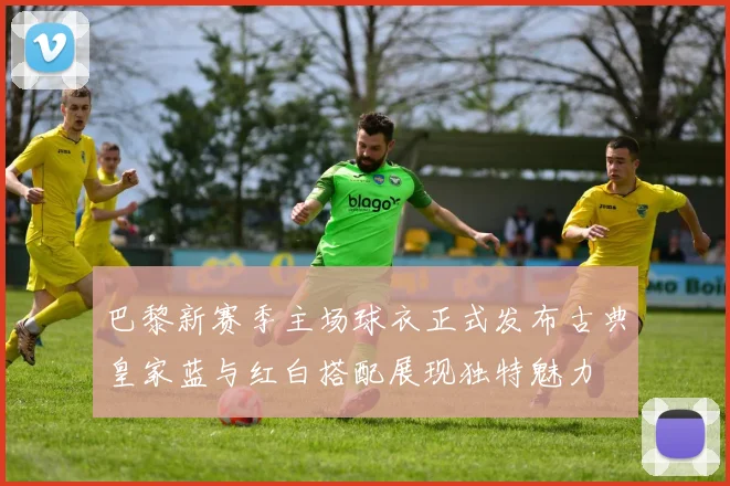 巴黎新赛季主场球衣正式发布古典皇家蓝与红白搭配展现独特魅力