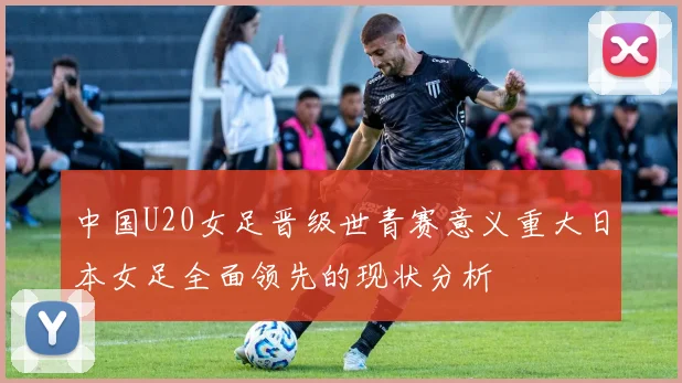 中国U20女足晋级世青赛意义重大日本女足全面领先的现状分析